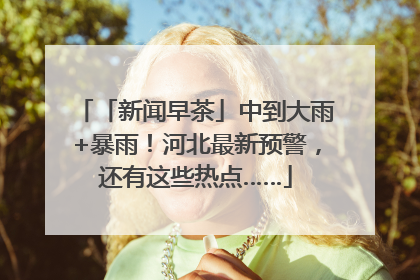 「新闻早茶」中到大雨+暴雨！河北最新预警，还有这些热点……