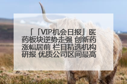 「VIP机会日报」医药板块逆势走强 创新药涨幅居前 栏目精选机构研报 优质公司区间最高涨34.9%