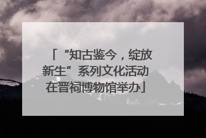 “知古鉴今，绽放新生”系列文化活动在晋祠博物馆举办