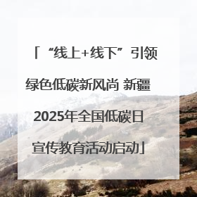 “线上+线下”引领绿色低碳新风尚 新疆2025年全国低碳日宣传教育活动启动