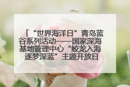 “世界海洋日”青岛蓝谷系列活动——国家深海基地管理中心“蛟龙入海 逐梦深蓝”主题开放日活动成功举办