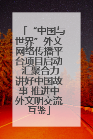 “中国与世界”外文网络传播平台项目启动 汇聚合力讲好中国故事 推进中外文明交流互鉴