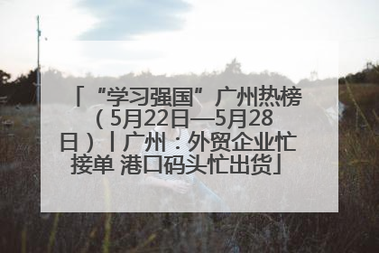 “学习强国”广州热榜（5月22日—5月28日）丨广州：外贸企业忙接单 港口码头忙出货