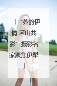 “苏韵伊情 河山共影”摄影名家聚焦伊犁