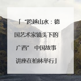 “跨越山水：德国艺术家镜头下的广西” 中国故事讲座在柏林举行