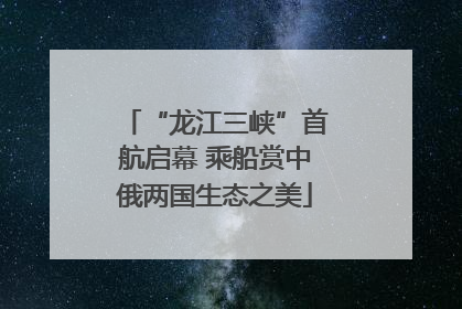 “龙江三峡”首航启幕 乘船赏中俄两国生态之美