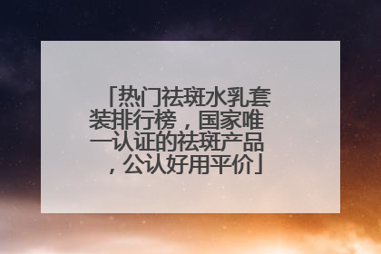 热门祛斑水乳套装排行榜，国家唯一认证的祛斑产品，公认好用平价