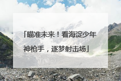 瞄准未来！看海淀少年神枪手，逐梦射击场