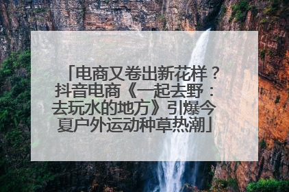 电商又卷出新花样？抖音电商《一起去野：去玩水的地方》引爆今夏户外运动种草热潮