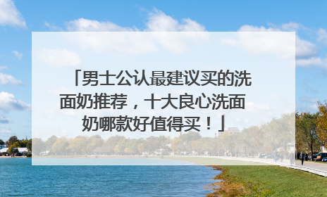 男士公认最建议买的洗面奶推荐，十大良心洗面奶哪款好值得买！