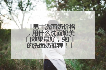 男士洗面奶价格，用什么洗面奶美白效果最好，变白的洗面奶推荐！