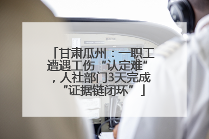 甘肃瓜州：一职工遭遇工伤“认定难”，人社部门3天完成“证据链闭环”