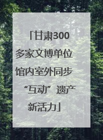 甘肃300多家文博单位馆内室外同步“互动”遗产新活力