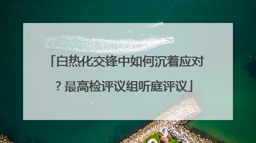 白热化交锋中如何沉着应对？最高检评议组听庭评议