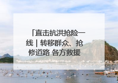 直击抗洪抢险一线｜转移群众、抢修道路 各方救援力量持续奋战