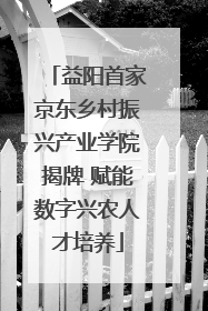 益阳首家京东乡村振兴产业学院揭牌 赋能数字兴农人才培养
