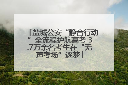 盐城公安“静音行动”全流程护航高考 3.7万余名考生在“无声考场”逐梦