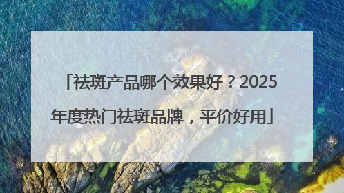 祛斑产品哪个效果好？2025年度热门祛斑品牌，平价好用