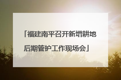 福建南平召开新增耕地后期管护工作现场会