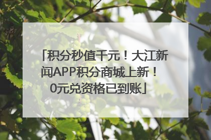 积分秒值千元！大江新闻APP积分商城上新！0元兑资格已到账
