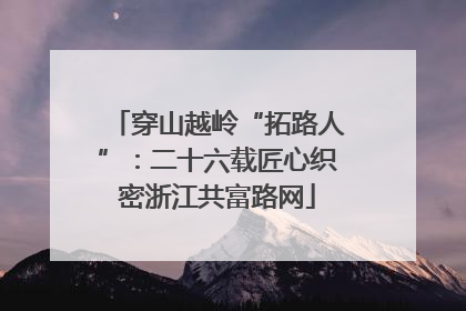 穿山越岭“拓路人”：二十六载匠心织密浙江共富路网