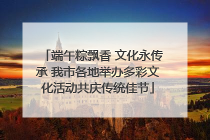 端午粽飘香 文化永传承 我市各地举办多彩文化活动共庆传统佳节