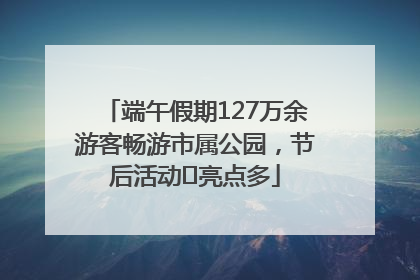 端午假期127万余游客畅游市属公园，节后活动﻿亮点多