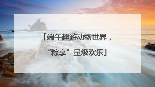 端午趣游动物世界，“粽享”量级欢乐