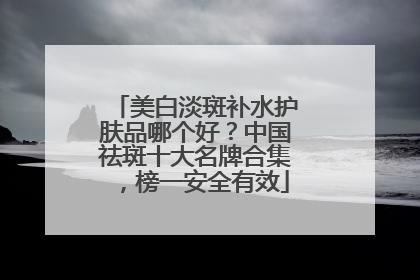 美白淡斑补水护肤品哪个好？中国祛斑十大名牌合集，榜一安全有效