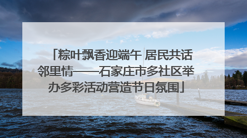 粽叶飘香迎端午 居民共话邻里情——石家庄市多社区举办多彩活动营造节日氛围
