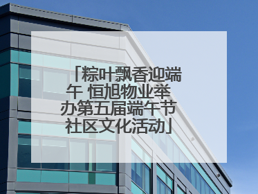 粽叶飘香迎端午 恒旭物业举办第五届端午节社区文化活动