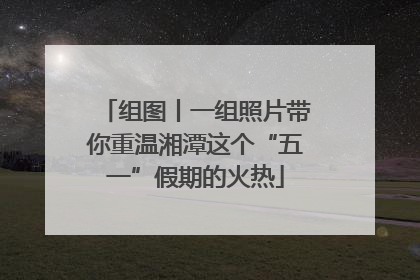 组图丨一组照片带你重温湘潭这个“五一”假期的火热