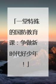 一堂特殊的国防教育课：争做新时代好少年！
