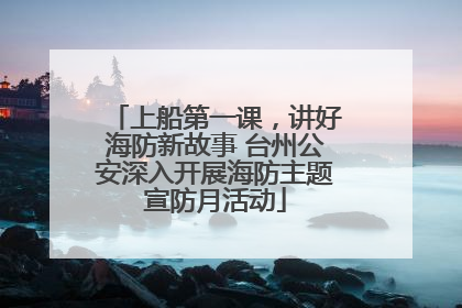 上船第一课，讲好海防新故事 台州公安深入开展海防主题宣防月活动