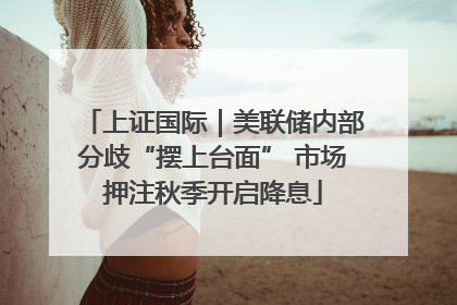 上证国际｜美联储内部分歧“摆上台面” 市场押注秋季开启降息