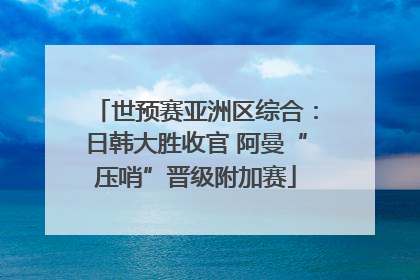 世预赛亚洲区综合：日韩大胜收官 阿曼“压哨”晋级附加赛