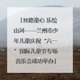 丝路童心 乐绘山河——兰州市少年儿童庆祝“六一”国际儿童节专场音乐会成功举办