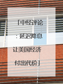 中经评论：延迟降息让美国经济付出代价