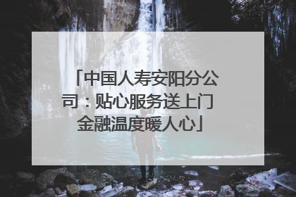 中国人寿安阳分公司：贴心服务送上门 金融温度暖人心