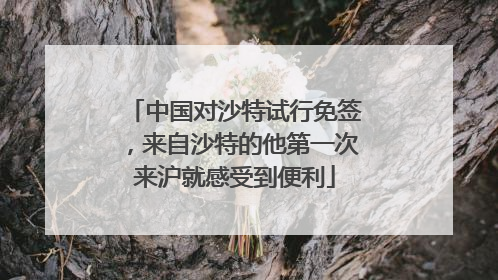 中国对沙特试行免签，来自沙特的他第一次来沪就感受到便利