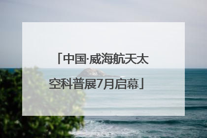 中国·威海航天太空科普展7月启幕