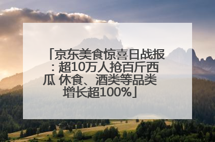 京东美食惊喜日战报：超10万人抢百斤西瓜 休食、酒类等品类增长超100%