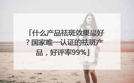 什么产品祛斑效果最好？国家唯一认证的祛斑产品，好评率99%