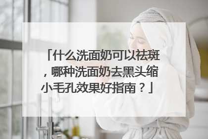 什么洗面奶可以祛斑，哪种洗面奶去黑头缩小毛孔效果好指南？