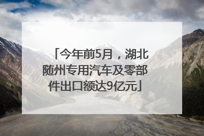今年前5月，湖北随州专用汽车及零部件出口额达9亿元