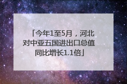 今年1至5月，河北对中亚五国进出口总值同比增长1.1倍