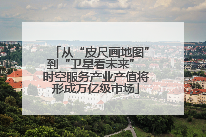 从“皮尺画地图”到“卫星看未来” 时空服务产业产值将形成万亿级市场