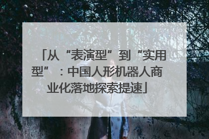 从“表演型”到“实用型”：中国人形机器人商业化落地探索提速