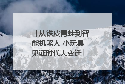 从铁皮青蛙到智能机器人 小玩具见证时代大变迁