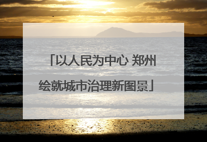 以人民为中心 郑州绘就城市治理新图景